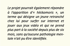 Le projet pourrait également répondre à l’apparition d’« hikikomoris », un terme qui désigne un jeune retranché chez lui pour surfer sur internet et jouer aux jeux vidéo et qui ne prend plus part à la société depuis plus de six mois, sans qu’aucune pathologie mentale n’ait pu être identifiée.